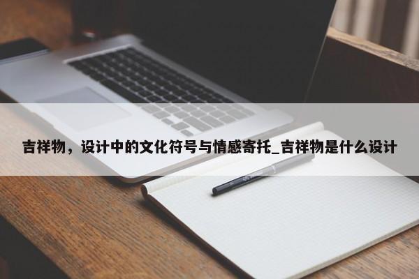 吉祥物，設(shè)計(jì)中的文化符號(hào)與情感寄托_吉祥物是什么設(shè)計(jì)