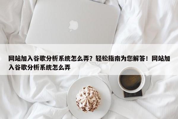 網站加入谷歌分析系統(tǒng)怎么弄？輕松指南為您解答！網站加入谷歌分析系統(tǒng)怎么弄