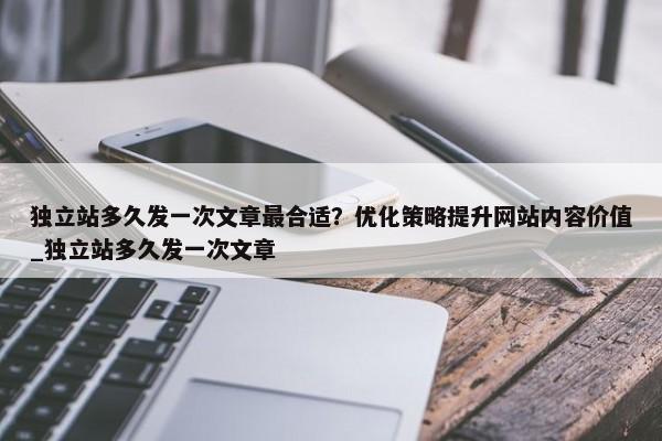 獨立站多久發(fā)一次文章最合適？優(yōu)化策略提升網(wǎng)站內(nèi)容價值_獨立站多久發(fā)一次文章