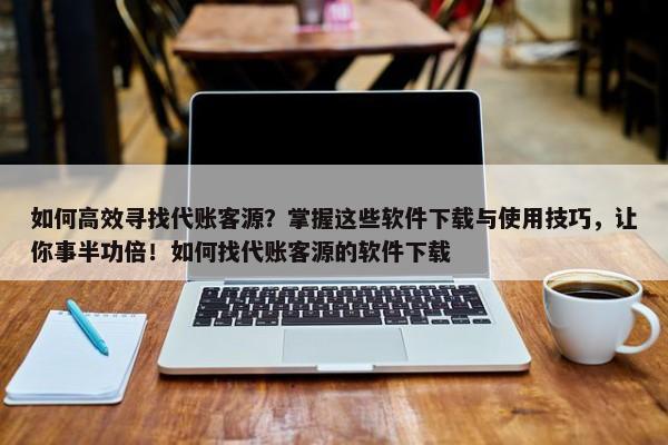 如何高效尋找代賬客源？掌握這些軟件下載與使用技巧，讓你事半功倍！如何找代賬客源的軟件下載