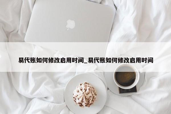 易代賬如何修改啟用時(shí)間_易代賬如何修改啟用時(shí)間