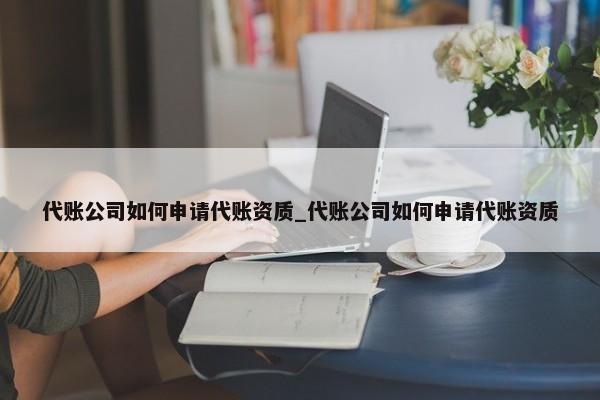 代賬公司如何申請代賬資質_代賬公司如何申請代賬資質