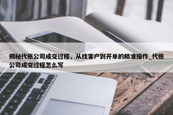 揭秘代賬公司成交過程，從找客戶到開單的精準(zhǔn)操作_代賬公司成交過程怎么寫