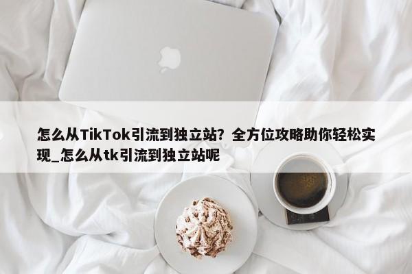 怎么從TikTok引流到獨(dú)立站？全方位攻略助你輕松實現(xiàn)_怎么從tk引流到獨(dú)立站呢