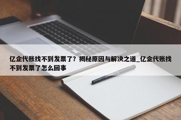 億企代賬找不到發(fā)票了？揭秘原因與解決之道_億企代賬找不到發(fā)票了怎么回事