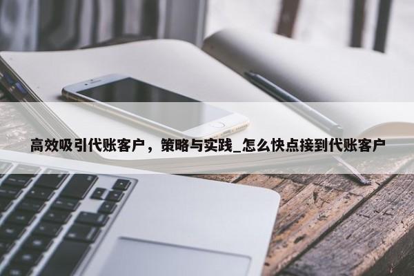 高效吸引代賬客戶，策略與實(shí)踐_怎么快點(diǎn)接到代賬客戶