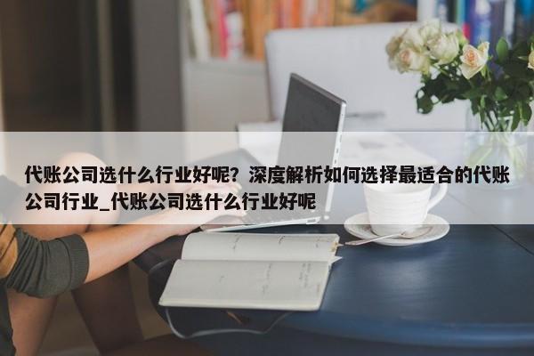 代賬公司選什么行業(yè)好呢？深度解析如何選擇最適合的代賬公司行業(yè)_代賬公司選什么行業(yè)好呢