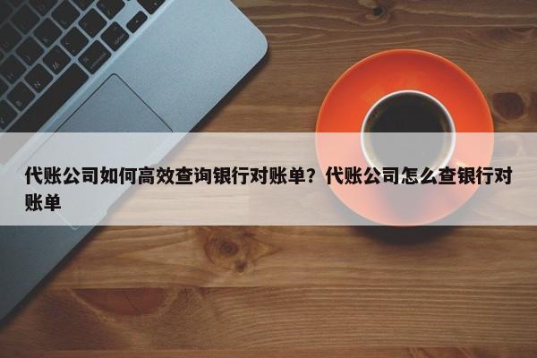 代賬公司如何高效查詢銀行對賬單？代賬公司怎么查銀行對賬單