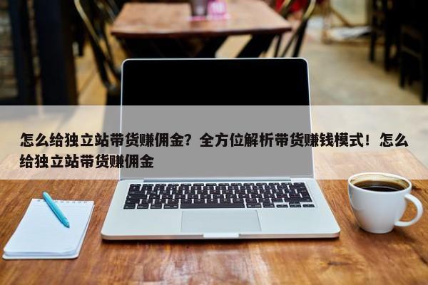 怎么給獨(dú)立站帶貨賺傭金？全方位解析帶貨賺錢模式！怎么給獨(dú)立站帶貨賺傭金