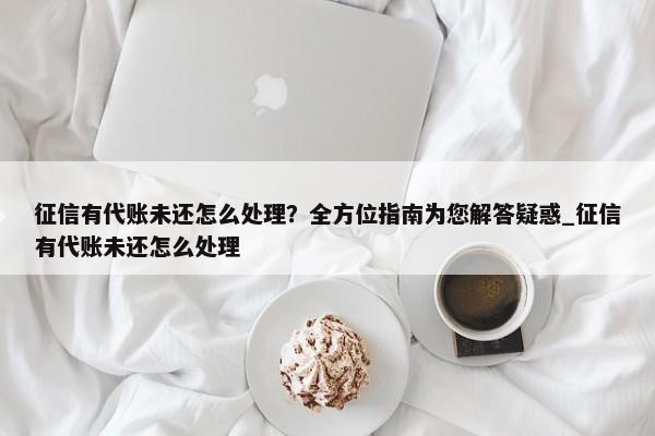 征信有代賬未還怎么處理？全方位指南為您解答疑惑_征信有代賬未還怎么處理