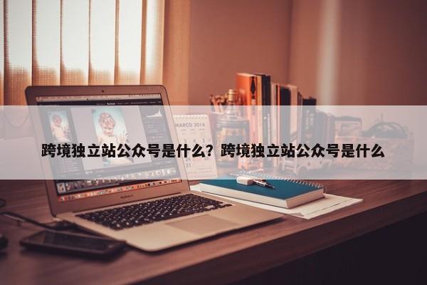 跨境獨(dú)立站公眾號是什么？跨境獨(dú)立站公眾號是什么