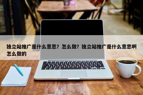 獨立站推廣是什么意思？怎么做？獨立站推廣是什么意思啊怎么做的