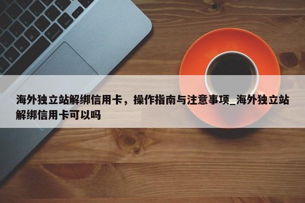 海外獨立站解綁信用卡，操作指南與注意事項_海外獨立站解綁信用卡可以嗎