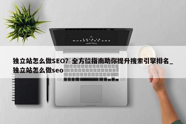 獨(dú)立站怎么做SEO？全方位指南助你提升搜索引擎排名_獨(dú)立站怎么做seo