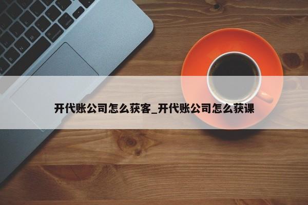 開代賬公司怎么獲客_開代賬公司怎么獲課