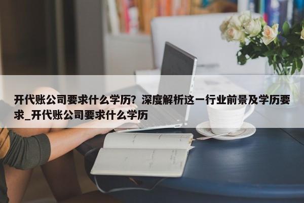 開代賬公司要求什么學(xué)歷？深度解析這一行業(yè)前景及學(xué)歷要求_開代賬公司要求什么學(xué)歷