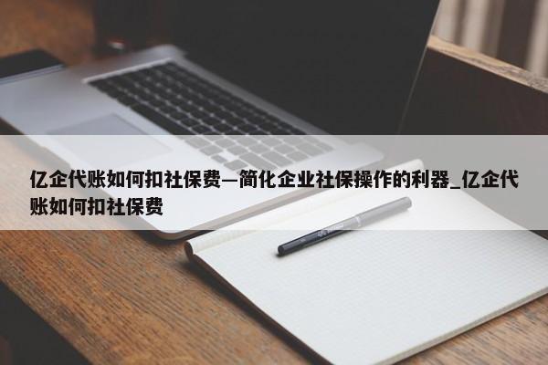 億企代賬如何扣社保費—簡化企業(yè)社保操作的利器_億企代賬如何扣社保費