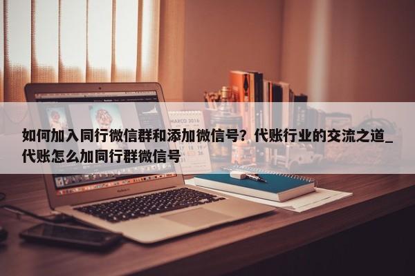 如何加入同行微信群和添加微信號？代賬行業(yè)的交流之道_代賬怎么加同行群微信號