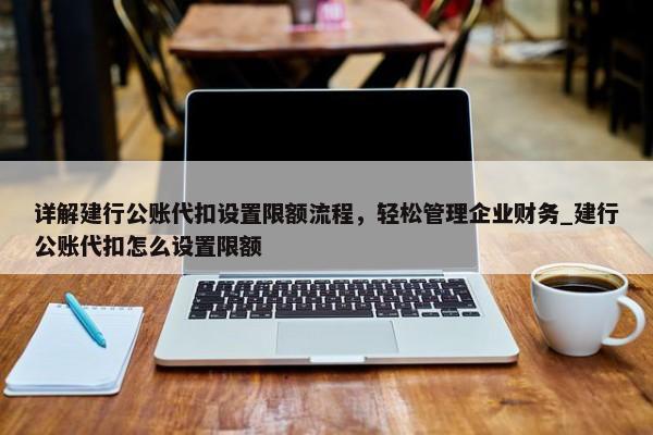 詳解建行公賬代扣設(shè)置限額流程，輕松管理企業(yè)財(cái)務(wù)_建行公賬代扣怎么設(shè)置限額