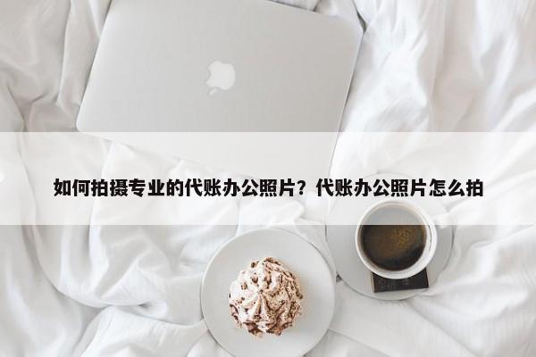 如何拍攝專業(yè)的代賬辦公照片？代賬辦公照片怎么拍