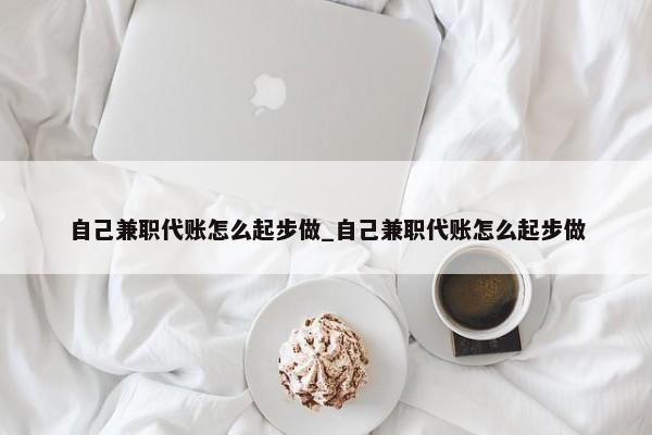 自己兼職代賬怎么起步做_自己兼職代賬怎么起步做