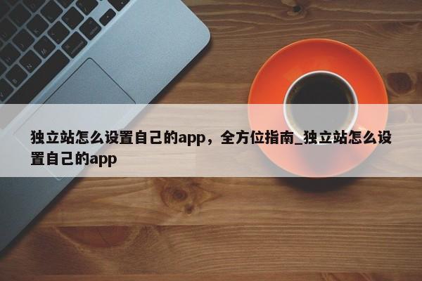 獨(dú)立站怎么設(shè)置自己的app，全方位指南_獨(dú)立站怎么設(shè)置自己的app