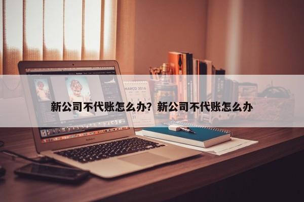 新公司不代賬怎么辦？新公司不代賬怎么辦