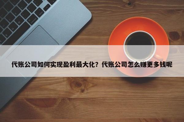 代賬公司如何實(shí)現(xiàn)盈利最大化？代賬公司怎么賺更多錢呢