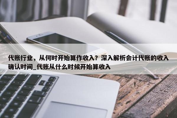 代賬行業(yè)，從何時開始算作收入？深入解析會計代賬的收入確認時間_代賬從什么時候開始算收入