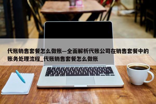 代賬銷售套餐怎么做賬—全面解析代賬公司在銷售套餐中的賬務(wù)處理流程_代賬銷售套餐怎么做賬