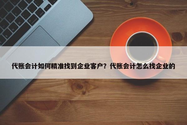 代賬會計如何精準(zhǔn)找到企業(yè)客戶？代賬會計怎么找企業(yè)的