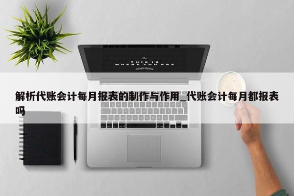 解析代賬會計每月報表的制作與作用_代賬會計每月都報表嗎