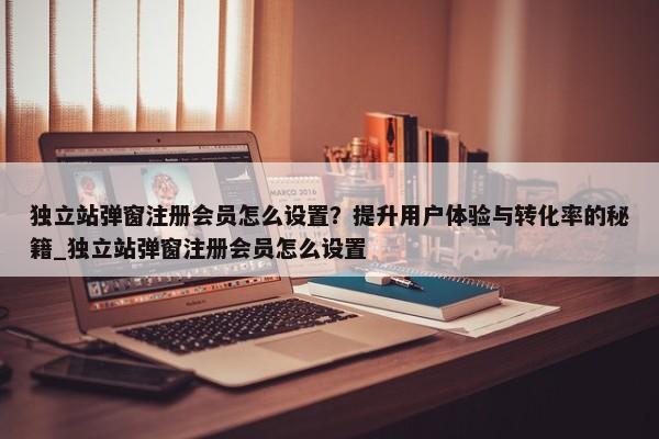 獨立站彈窗注冊會員怎么設(shè)置？提升用戶體驗與轉(zhuǎn)化率的秘籍_獨立站彈窗注冊會員怎么設(shè)置