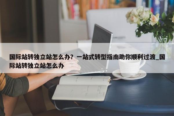 國際站轉獨立站怎么辦？一站式轉型指南助你順利過渡_國際站轉獨立站怎么辦