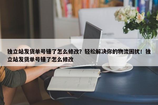 獨立站發(fā)貨單號錯了怎么修改？輕松解決你的物流困擾！獨立站發(fā)貨單號錯了怎么修改