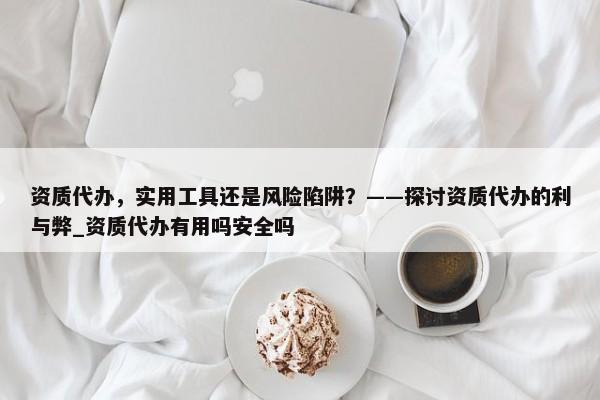 資質(zhì)代辦，實用工具還是風(fēng)險陷阱？——探討資質(zhì)代辦的利與弊_資質(zhì)代辦有用嗎安全嗎