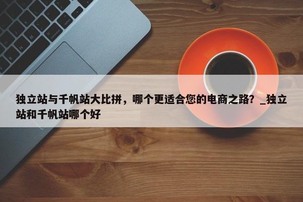 獨立站與千帆站大比拼，哪個更適合您的電商之路？_獨立站和千帆站哪個好