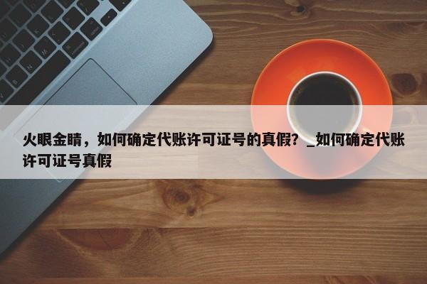 火眼金睛，如何確定代賬許可證號的真假？_如何確定代賬許可證號真假