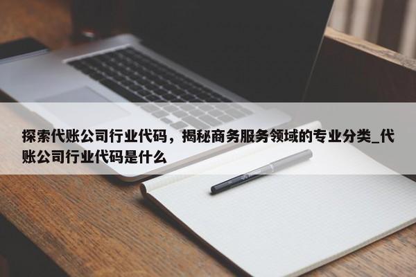 探索代賬公司行業(yè)代碼，揭秘商務服務領域的專業(yè)分類_代賬公司行業(yè)代碼是什么