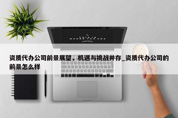 資質(zhì)代辦公司前景展望，機遇與挑戰(zhàn)并存_資質(zhì)代辦公司的前景怎么樣