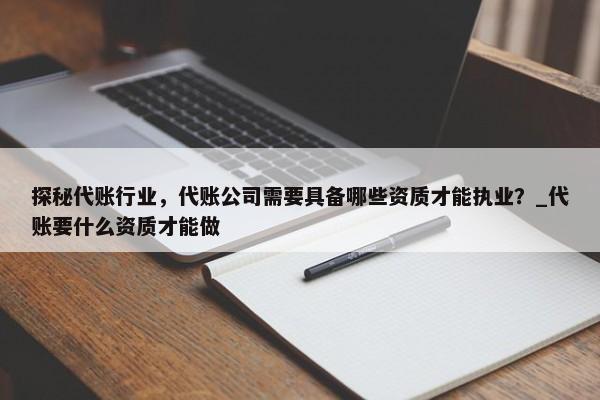 探秘代賬行業(yè)，代賬公司需要具備哪些資質(zhì)才能執(zhí)業(yè)？_代賬要什么資質(zhì)才能做