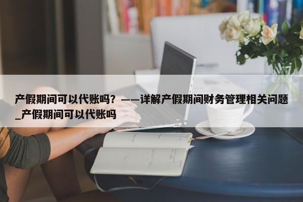 產(chǎn)假期間可以代賬嗎？——詳解產(chǎn)假期間財務(wù)管理相關(guān)問題_產(chǎn)假期間可以代賬嗎