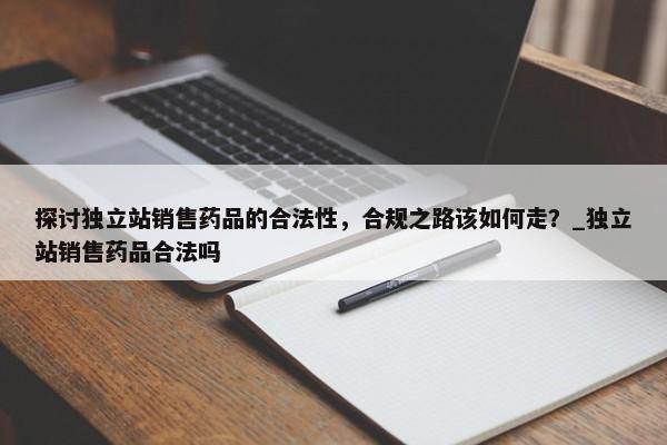 探討?yīng)毩⒄句N售藥品的合法性，合規(guī)之路該如何走？_獨立站銷售藥品合法嗎