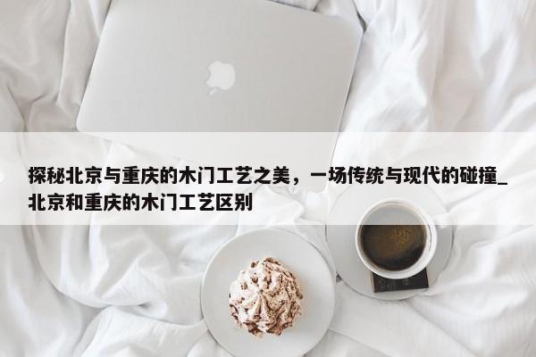 探秘北京與重慶的木門工藝之美，一場傳統(tǒng)與現(xiàn)代的碰撞_北京和重慶的木門工藝區(qū)別