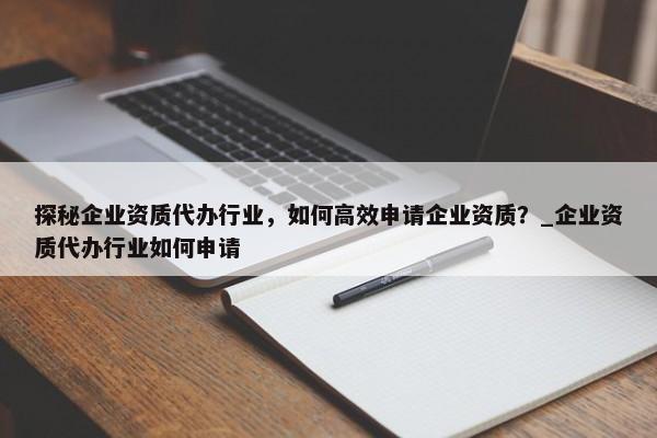 探秘企業(yè)資質(zhì)代辦行業(yè)，如何高效申請(qǐng)企業(yè)資質(zhì)？_企業(yè)資質(zhì)代辦行業(yè)如何申請(qǐng)