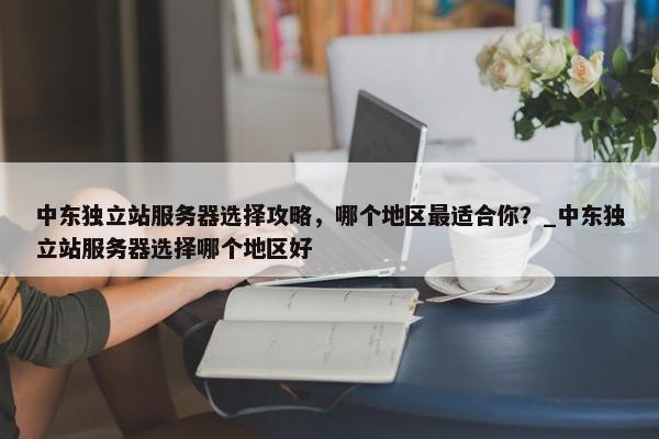 中東獨立站服務(wù)器選擇攻略，哪個地區(qū)最適合你？_中東獨立站服務(wù)器選擇哪個地區(qū)好