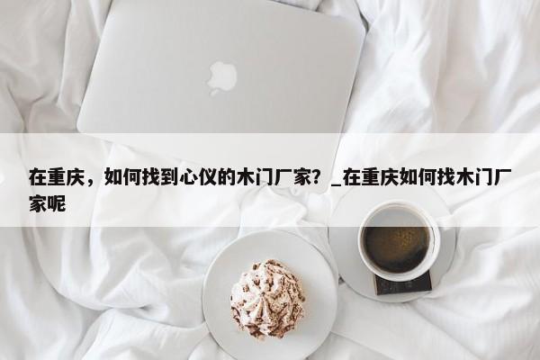 在重慶，如何找到心儀的木門廠家？_在重慶如何找木門廠家呢