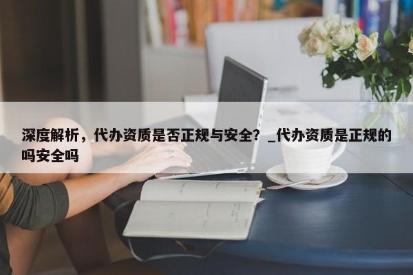 深度解析，代辦資質(zhì)是否正規(guī)與安全？_代辦資質(zhì)是正規(guī)的嗎安全嗎