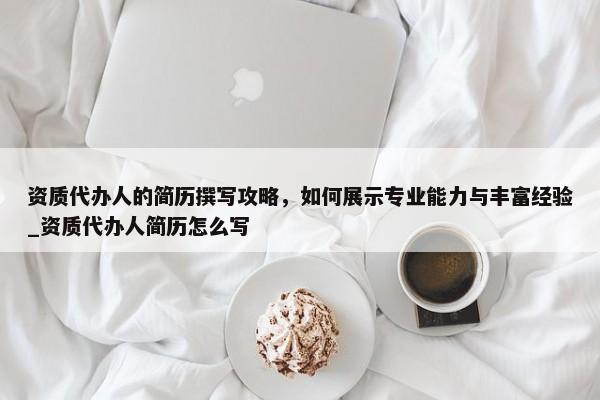 資質(zhì)代辦人的簡歷撰寫攻略，如何展示專業(yè)能力與豐富經(jīng)驗(yàn)_資質(zhì)代辦人簡歷怎么寫