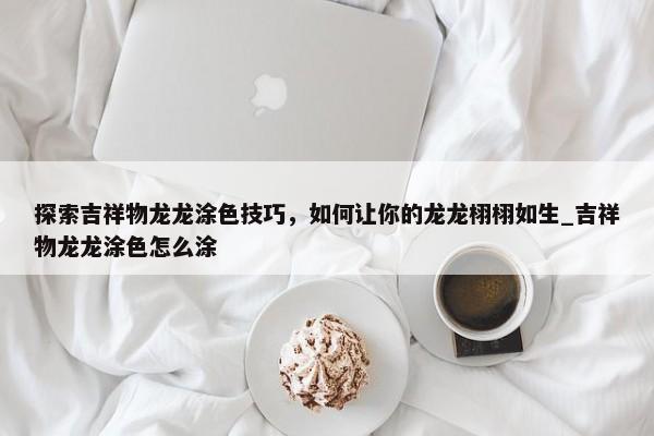 探索吉祥物龍龍涂色技巧，如何讓你的龍龍栩栩如生_吉祥物龍龍涂色怎么涂